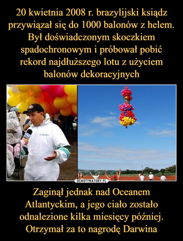 20 kwietnia 2008 r. brazylijski ksiądz przywiązał się do 1000 balonów z helem. Był doświadczonym skoczkiem spadochronowym i próbował pobić rekord najdłuższego lotu z użyciem balonów dekoracyjnych Zaginął jednak nad Oceanem Atlantyckim, a jego ciało zostało odnalezione kilka miesięcy później. Otrzymał za to nagrodę Darwina