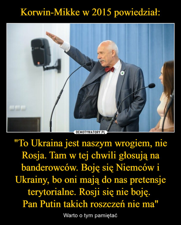 Korwin-Mikke w 2015 powiedział: "To Ukraina jest naszym wrogiem, nie Rosja. Tam w tej chwili głosują na banderowców. Boję się Niemców i Ukrainy, bo oni mają do nas pretensje terytorialne. Rosji się nie boję. 
Pan Putin takich roszczeń nie ma"