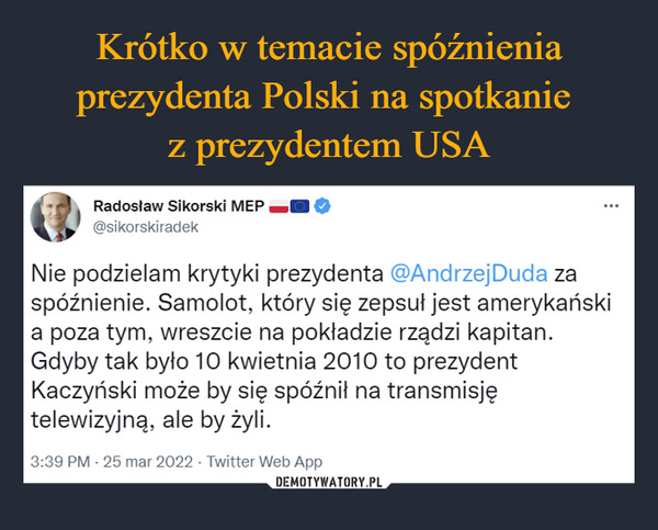  –  Radosław Sikorski MEP ~II O @sikorskiradek ••• Nie podzielam krytyki prezydenta @AndrzejDuda za spóźnienie. Samolot, który się zepsuł jest amerykański a poza tym, wreszcie na pokładzie rządzi kapitan. Gdyby tak było 10 kwietnia 2010 to prezydent Kaczyński może by się spóźnił na transmisję telewizyjną, ale by żyli. 3:39 PM • 25 mar 2022 • Twitter Web App