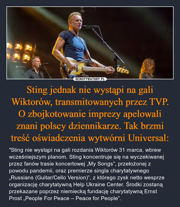 Sting jednak nie wystąpi na gali Wiktorów, transmitowanych przez TVP. O zbojkotowanie imprezy apelowali znani polscy dziennikarze. Tak brzmi treść oświadczenia wytwórni Universal: – "Sting nie wystąpi na gali rozdania Wiktorów 31 marca, wbrew wcześniejszym planom. Sting koncentruje się na wyczekiwanej przez fanów trasie koncertowej „My Songs”, przełożonej z powodu pandemii, oraz premierze singla charytatywnego „Russians (Guitar/Cello Version)”, z którego zysk netto wesprze organizację charytatywną Help Ukraine Center. Środki zostaną przekazane poprzez niemiecką fundację charytatywną Ernst Prost „People For Peace – Peace for People”. 