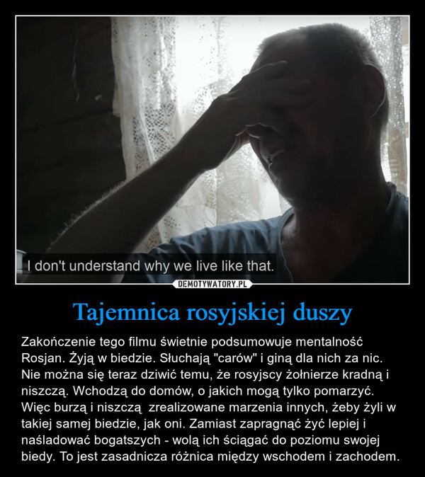 Tajemnica rosyjskiej duszy – Zakończenie tego filmu świetnie podsumowuje mentalność Rosjan. Żyją w biedzie. Słuchają "carów" i giną dla nich za nic. Nie można się teraz dziwić temu, że rosyjscy żołnierze kradną i niszczą. Wchodzą do domów, o jakich mogą tylko pomarzyć. Więc burzą i niszczą  zrealizowane marzenia innych, żeby żyli w takiej samej biedzie, jak oni. Zamiast zapragnąć żyć lepiej i naśladować bogatszych - wolą ich ściągać do poziomu swojej biedy. To jest zasadnicza różnica między wschodem i zachodem. 