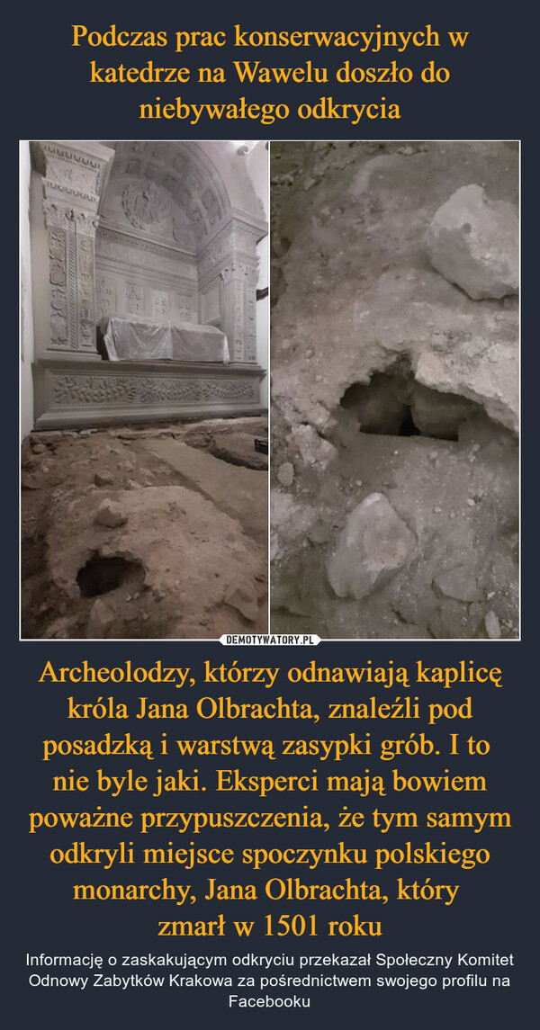 Archeolodzy, którzy odnawiają kaplicę króla Jana Olbrachta, znaleźli pod posadzką i warstwą zasypki grób. I to nie byle jaki. Eksperci mają bowiem poważne przypuszczenia, że tym samym odkryli miejsce spoczynku polskiego monarchy, Jana Olbrachta, który zmarł w 1501 roku – Informację o zaskakującym odkryciu przekazał Społeczny Komitet Odnowy Zabytków Krakowa za pośrednictwem swojego profilu na Facebooku 