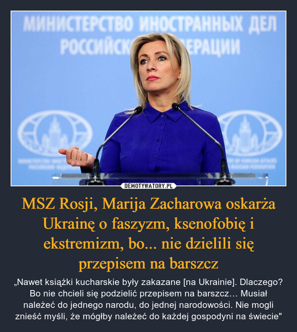 MSZ Rosji, Marija Zacharowa oskarża Ukrainę o faszyzm, ksenofobię i ekstremizm, bo... nie dzielili się przepisem na barszcz – „Nawet książki kucharskie były zakazane [na Ukrainie]. Dlaczego? Bo nie chcieli się podzielić przepisem na barszcz… Musiał należeć do jednego narodu, do jednej narodowości. Nie mogli znieść myśli, że mógłby należeć do każdej gospodyni na świecie" 