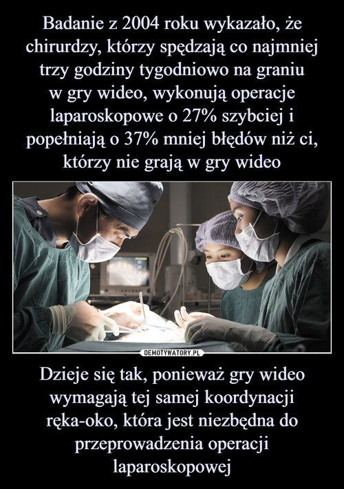 Badanie z 2004 roku wykazało, że chirurdzy, którzy spędzają co najmniej trzy godziny tygodniowo na graniu
w gry wideo, wykonują operacje laparoskopowe o 27% szybciej i popełniają o 37% mniej błędów niż ci, którzy nie grają w gry wideo Dzieje się tak, ponieważ gry wideo wymagają tej samej koordynacji ręka-oko, która jest niezbędna do przeprowadzenia operacji laparoskopowej