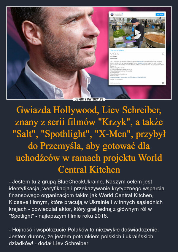 Gwiazda Hollywood, Liev Schreiber, znany z serii filmów "Krzyk", a także "Salt", "Spothlight", "X-Men", przybył do Przemyśla, aby gotować dla uchodźców w ramach projektu World Central Kitchen – - Jestem tu z grupą BlueCheckUkraine. Naszym celem jest identyfikacja, weryfikacja i przekazywanie krytycznego wsparcia finansowego organizacjom takim jak World Central Kitchen, Kidsave i innym, które pracują w Ukrainie i w innych sąsiednich krajach - powiedział aktor, który grał jedną z głównym ról w "Spotlight" - najlepszym filmie roku 2016.- Hojność i współczucie Polaków to niezwykłe doświadczenie. Jestem dumny, że jestem potomkiem polskich i ukraińskich dziadków! - dodał Liev Schreiber 