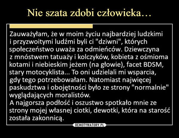  –  Zauważyłam, że w moim życiu najbardziej ludzkimi i przyzwoitymi ludźmi byli ci "dziwni", których społeczeństwo uważa za odmieńców. Dziewczyna z mnóstwem tatuaży i kolczyków, kobieta z ośmioma kotami i niebieskim jeżem (na głowie), facet BDSM, stary motocyklista... To oni udzielali mi wsparcia, gdy tego potrzebowałam. Natomiast najwięcej paskudztwa i obojętności było ze strony "normalnie" wyglądających moralistów. A najgorsza podłość i oszustwo spotkało mnie ze strony mojej własnej ciotki, dewotki, która na starość została zakonnicą