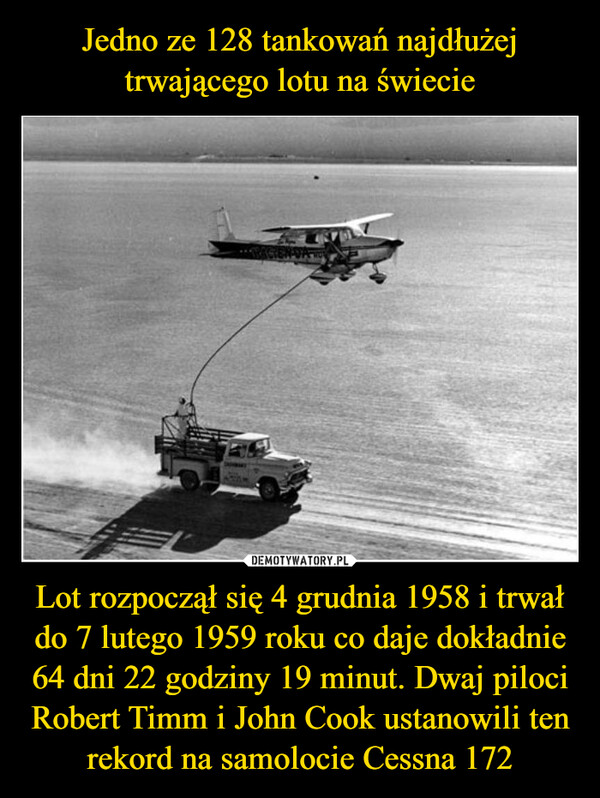 Lot rozpoczął się 4 grudnia 1958 i trwał do 7 lutego 1959 roku co daje dokładnie 64 dni 22 godziny 19 minut. Dwaj piloci Robert Timm i John Cook ustanowili ten rekord na samolocie Cessna 172 –  