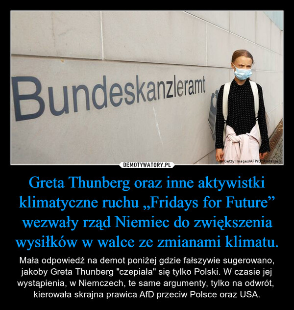 Greta Thunberg oraz inne aktywistki klimatyczne ruchu „Fridays for Future” wezwały rząd Niemiec do zwiększenia wysiłków w walce ze zmianami klimatu. – Mała odpowiedź na demot poniżej gdzie fałszywie sugerowano, jakoby Greta Thunberg "czepiała" się tylko Polski. W czasie jej wystąpienia, w Niemczech, te same argumenty, tylko na odwrót,  kierowała skrajna prawica AfD przeciw Polsce oraz USA. 