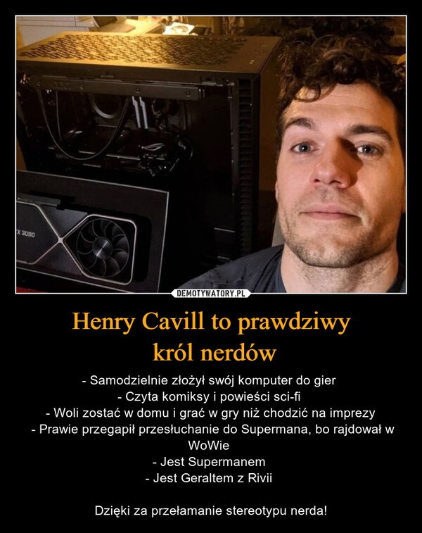 Henry Cavill to prawdziwy król nerdów – - Samodzielnie złożył swój komputer do gier - Czyta komiksy i powieści sci-fi - Woli zostać w domu i grać w gry niż chodzić na imprezy - Prawie przegapił przesłuchanie do Supermana, bo rajdował w WoWie - Jest Supermanem - Jest Geraltem z Rivii Dzięki za przełamanie stereotypu nerda! 