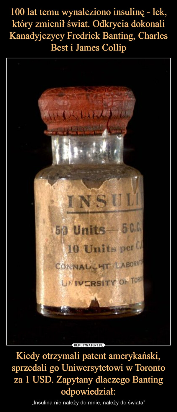 Kiedy otrzymali patent amerykański, sprzedali go Uniwersytetowi w Toronto za 1 USD. Zapytany dlaczego Banting odpowiedział: – „Insulina nie należy do mnie, należy do świata” 