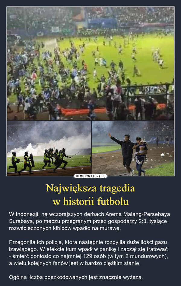 Największa tragediaw historii futbolu – W Indonezji, na wczorajszych derbach Arema Malang-Persebaya Surabaya, po meczu przegranym przez gospodarzy 2:3, tysiące rozwścieczonych kibiców wpadło na murawę. Przegoniła ich policja, która następnie rozpyliła duże ilości gazu łzawiącego. W efekcie tłum wpadł w panikę i zaczął się tratować - śmierć poniosło co najmniej 129 osób (w tym 2 mundurowych), a wielu kolejnych fanów jest w bardzo ciężkim stanie. Ogólna liczba poszkodowanych jest znacznie wyższa. 