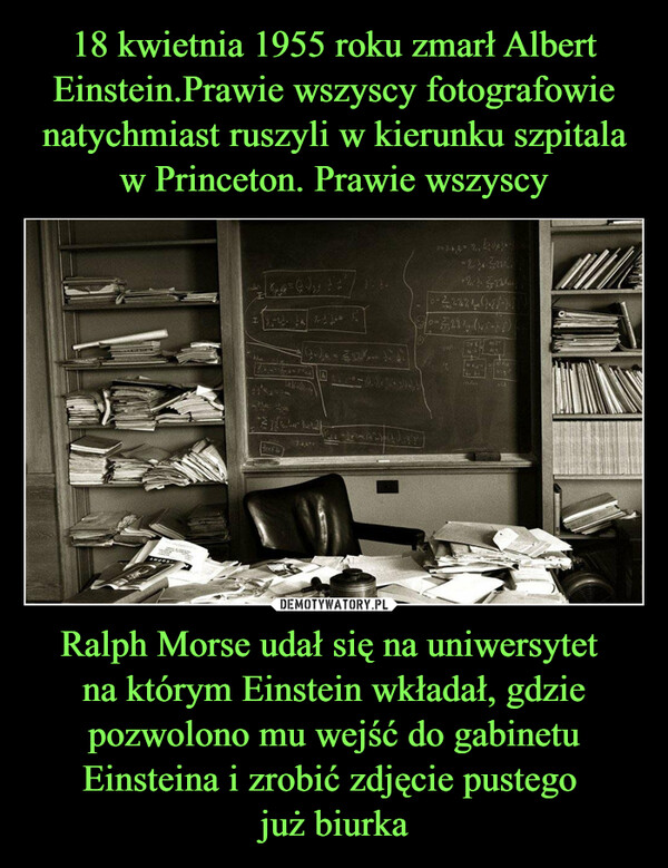 Ralph Morse udał się na uniwersytet na którym Einstein wkładał, gdzie pozwolono mu wejść do gabinetu Einsteina i zrobić zdjęcie pustego już biurka –  