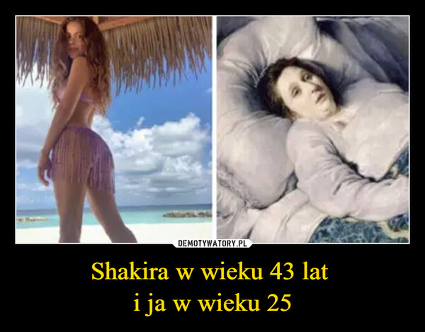 Shakira w wieku 43 lat 
i ja w wieku 25