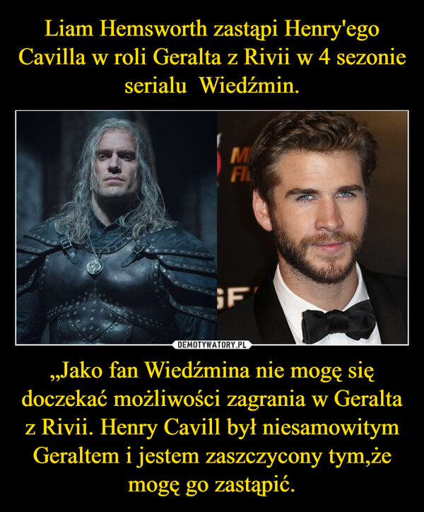 Liam Hemsworth zastąpi Henry'ego Cavilla w roli Geralta z Rivii w 4 sezonie serialu  Wiedźmin. „Jako fan Wiedźmina nie mogę się doczekać możliwości zagrania w Geralta z Rivii. Henry Cavill był niesamowitym Geraltem i jestem zaszczycony tym,że mogę go zastąpić.