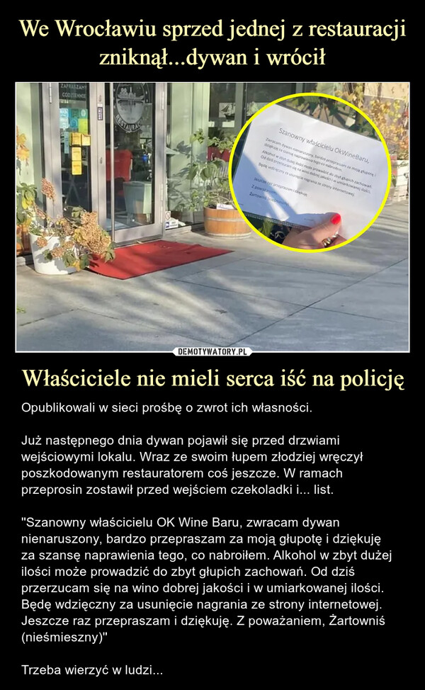 Właściciele nie mieli serca iść na policję – Opublikowali w sieci prośbę o zwrot ich własności.Już następnego dnia dywan pojawił się przed drzwiami wejściowymi lokalu. Wraz ze swoim łupem złodziej wręczył poszkodowanym restauratorem coś jeszcze. W ramach przeprosin zostawił przed wejściem czekoladki i... list.''Szanowny właścicielu OK Wine Baru, zwracam dywan nienaruszony, bardzo przepraszam za moją głupotę i dziękujęza szansę naprawienia tego, co nabroiłem. Alkohol w zbyt dużej ilości może prowadzić do zbyt głupich zachowań. Od dziś przerzucam się na wino dobrej jakości i w umiarkowanej ilości. Będę wdzięczny za usunięcie nagrania ze strony internetowej. Jeszcze raz przepraszam i dziękuję. Z poważaniem, Żartowniś (nieśmieszny)''Trzeba wierzyć w ludzi... Opublikowali w sieci prośbę o zwrot ich własności.Już następnego dnia dywan pojawił się przed drzwiami wejściowymi lokalu. Wraz ze swoim łupem złodziej wręczył poszkodowanym restauratorem coś jeszcze. W ramach przeprosin zostawił przed wejściem czekoladki i... list.''Szanowny właścicielu OK Wine Baru, zwracam dywan nienaruszony, bardzo przepraszam za moją głupotę i dziękuję za szansę naprawienia tego, co nabroiłem. Alkohol w zbyt dużej ilości może prowadzić do zbyt głupich zachowań. Od dziś przerzucam się na wino dobrej jakości i w umiarkowanej ilości. Będę wdzięczny za usunięcie nagrania ze strony internetowej. Jeszcze raz przepraszam i dziękuję. Z poważaniem, Żartowniś (nieśmieszny)''