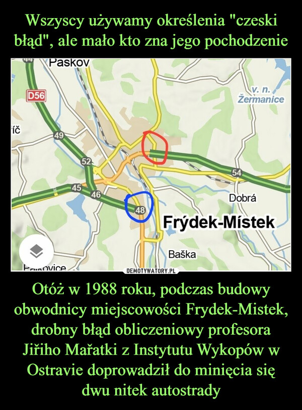 Wszyscy używamy określenia "czeski błąd", ale mało kto zna jego pochodzenie Otóż w 1988 roku, podczas budowy obwodnicy miejscowości Frydek-Mistek, drobny błąd obliczeniowy profesora Jiřiho Mařatki z Instytutu Wykopów w Ostravie doprowadził do minięcia się dwu nitek autostrady