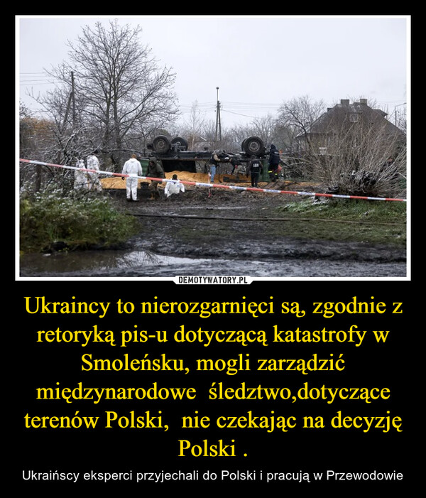 Ukraincy to nierozgarnięci są, zgodnie z retoryką pis-u dotyczącą katastrofy w Smoleńsku, mogli zarządzić międzynarodowe  śledztwo,dotyczące terenów Polski,  nie czekając na decyzję Polski . – Ukraińscy eksperci przyjechali do Polski i pracują w Przewodowie 