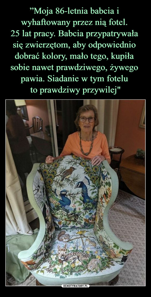 ”Moja 86-letnia babcia i 
wyhaftowany przez nią fotel. 
25 lat pracy. Babcia przypatrywała 
się zwierzętom, aby odpowiednio 
dobrać kolory, mało tego, kupiła 
sobie nawet prawdziwego, żywego 
pawia. Siadanie w tym fotelu 
to prawdziwy przywilej"