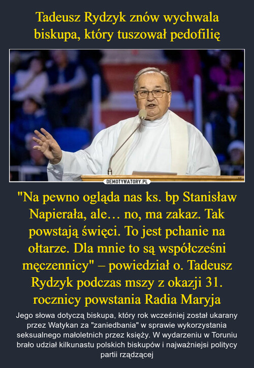 Tadeusz Rydzyk znów wychwala biskupa, który tuszował pedofilię "Na pewno ogląda nas ks. bp Stanisław Napierała, ale… no, ma zakaz. Tak powstają święci. To jest pchanie na ołtarze. Dla mnie to są współcześni męczennicy" – powiedział o. Tadeusz Rydzyk podczas mszy z okazji 31. rocznicy powstania Radia Maryja