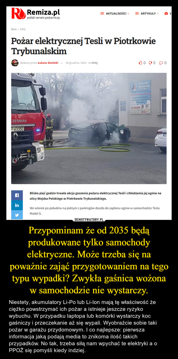 Przypominam że od 2035 będą produkowane tylko samochody elektryczne. Może trzeba się na poważnie zająć przygotowaniem na tego typu wypadki? Zwykła gaśnica wożona w samochodzie nie wystarczy. – Niestety, akumulatory Li-Po lub Li-Ion mają tę właściwość że ciężko powstrzymać ich pożar a istnieje jeszcze ryzyko wybuchu. W przypadku laptopa lub komórki wystarczy koc gaśniczy i przeczekanie aż się wypali. Wyobraźcie sobie taki pożar w garażu przydomowym. I co najlepsze: pierwsza informacja jaką podają media to znikoma ilość takich przypadków. No tak, trzeba siłą nam wpychać te elektryki a o PPOŻ się pomyśli kiedy indziej. 