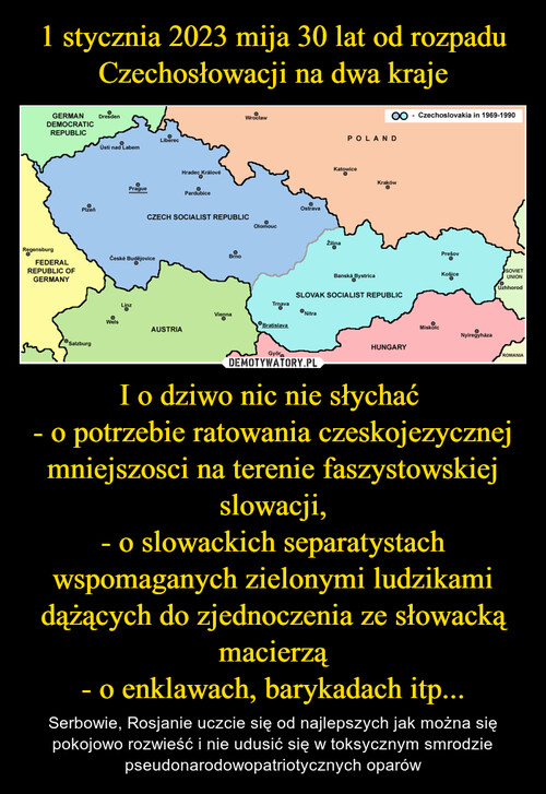 1 stycznia 2023 mija 30 lat od rozpadu Czechosłowacji na dwa kraje I o dziwo nic nie słychać 
- o potrzebie ratowania czeskojezycznej mniejszosci na terenie faszystowskiej slowacji,
- o slowackich separatystach wspomaganych zielonymi ludzikami dążących do zjednoczenia ze słowacką macierzą
- o enklawach, barykadach itp...