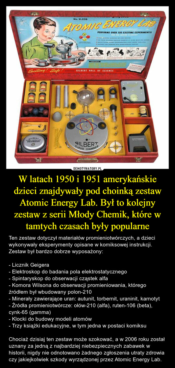 W latach 1950 i 1951 amerykańskie dzieci znajdywały pod choinką zestaw Atomic Energy Lab. Był to kolejny zestaw z serii Młody Chemik, które w tamtych czasach były popularne – Ten zestaw dotyczył materiałów promieniotwórczych, a dzieci wykonywały eksperymenty opisane w komiksowej instrukcji.Zestaw był bardzo dobrze wyposażony:- Licznik Geigera- Elektroskop do badania pola elektrostatycznego- Spintaryskop do obserwacji cząstek alfa- Komora Wilsona do obserwacji promieniowania, którego źródłem był wbudowany polon-210- Minerały zawierające uran: autunit, torbernit, uraninit, karnotyt- Źródła promieniotwórcze: ołów-210 (alfa), ruten-106 (beta), cynk-65 (gamma)- Klocki do budowy modeli atomów- Trzy książki edukacyjne, w tym jedna w postaci komiksuChociaż dzisiaj ten zestaw może szokować, a w 2006 roku został uznany za jedną z najbardziej niebezpiecznych zabawek w historii, nigdy nie odnotowano żadnego zgłoszenia utraty zdrowia czy jakiejkolwiek szkody wyrządzonej przez Atomic Energy Lab. 