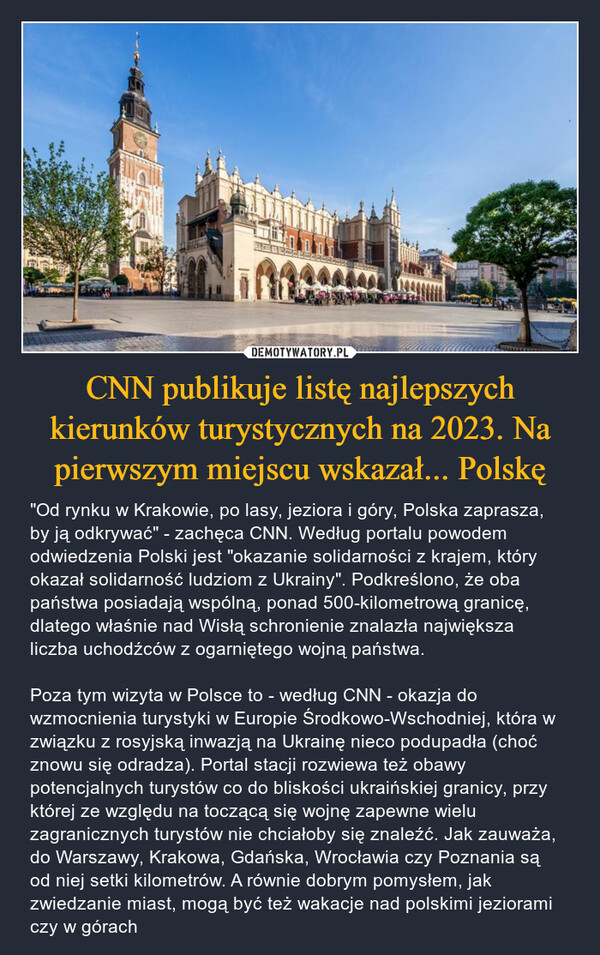 CNN publikuje listę najlepszych kierunków turystycznych na 2023. Na pierwszym miejscu wskazał... Polskę – "Od rynku w Krakowie, po lasy, jeziora i góry, Polska zaprasza, by ją odkrywać" - zachęca CNN. Według portalu powodem odwiedzenia Polski jest "okazanie solidarności z krajem, który okazał solidarność ludziom z Ukrainy". Podkreślono, że oba państwa posiadają wspólną, ponad 500-kilometrową granicę, dlatego właśnie nad Wisłą schronienie znalazła największa liczba uchodźców z ogarniętego wojną państwa. Poza tym wizyta w Polsce to - według CNN - okazja do wzmocnienia turystyki w Europie Środkowo-Wschodniej, która w związku z rosyjską inwazją na Ukrainę nieco podupadła (choć znowu się odradza). Portal stacji rozwiewa też obawy potencjalnych turystów co do bliskości ukraińskiej granicy, przy której ze względu na toczącą się wojnę zapewne wielu zagranicznych turystów nie chciałoby się znaleźć. Jak zauważa, do Warszawy, Krakowa, Gdańska, Wrocławia czy Poznania są od niej setki kilometrów. A równie dobrym pomysłem, jak zwiedzanie miast, mogą być też wakacje nad polskimi jeziorami czy w górach 