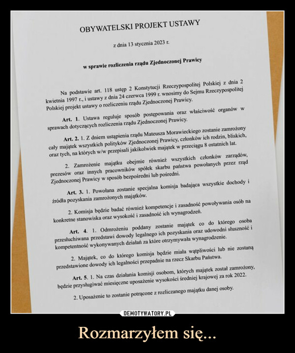 Rozmarzyłem się... –  OBYWATELSKI PROJEKT USTAWYz dnia 13 stycznia 2023 r.w sprawie rozliczenia rządu Zjednoczonej PrawicyNa podstawie art. 118 ustęp 2 Konstytucji Rzeczypospolitej Polskiej z dnia 2kwietnia 1997 r., i ustawy z dnia 24 czerwca 1999 r. wnosimy do Sejmu RzeczypospolitejPolskiej projekt ustawy o rozliczeniu rządu Zjednoczonej Prawicy.Art. 1. Ustawa reguluje sposób postępowania oraz właściwość organów wsprawach dotyczących rozliczenia rządu Zjednoczonej Prawicy.Art. 2. 1. Z dniem ustąpienia rządu Mateusza Morawieckiego zostanie zamrożonycały majątek wszystkich polityków Zjednoczonej Prawicy, członków ich rodzin, bliskich,oraz tych, na których w/w przepisali jakikolwiek majątek w przeciągu 8 ostatnich lat.2. Zamrożenie majątku obejmie również wszystkich członków zarządów,prezesów oraz innych pracowników spółek skarbu państwa powołanych przez rządZjednoczonej Prawicy w sposób bezpośredni lub pośredni.Art. 3. 1. Powołana zostanie specjalna komisja badająca wszystkie dochody iźródła pozyskania zamrożonych majątków.2. Komisja będzie badać również kompetencje i zasadność powoływania osób nakonkretne stanowiska oraz wysokość i zasadność ich wynagrodzeń.Art. 4. 1. Odmrożeniu poddany zostanie majątek co do którego osobaprzesłuchiwana przedstawi dowody legalnego ich pozyskania oraz udowodni słuszność ikompetentność wykonywanych działań za które otrzymywała wynagrodzenie.2. Majątek, co do którego komisja będzie miała wątpliwości lub nie zostanąprzedstawione dowody ich legalności przepadnie na rzecz Skarbu Państwa.Art. 5. 1. Na czas działania komisji osobom, których majątek został zamrożony,będzie przysługiwać miesięczne uposażenie wysokości średniej krajowej za rok 2022.2. Uposażenie to zostanie potrącone z rozliczanego majątku danej osoby.
