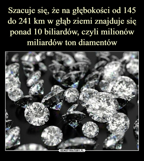 Szacuje się, że na głębokości od 145 do 241 km w głąb ziemi znajduje się ponad 10 biliardów, czyli milionów miliardów ton diamentów