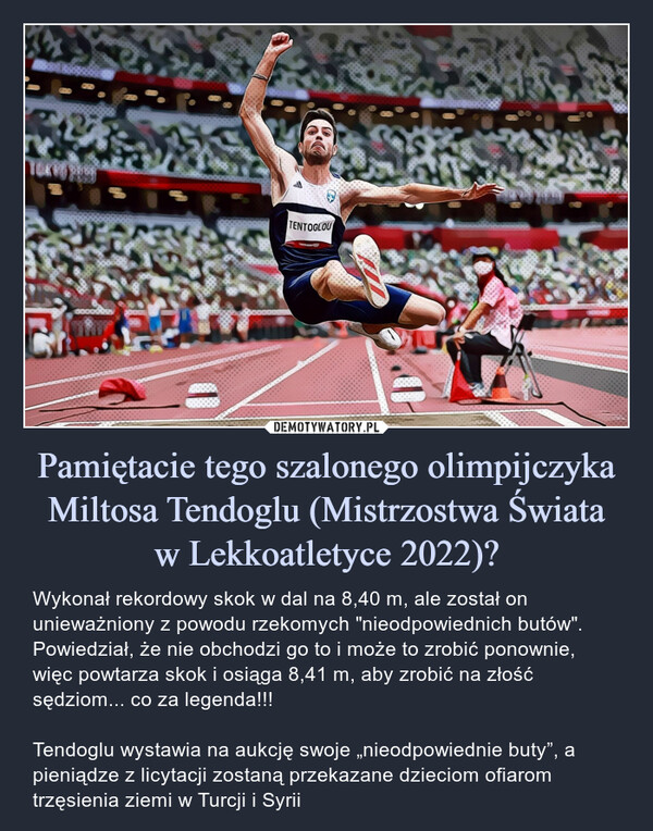 Pamiętacie tego szalonego olimpijczyka Miltosa Tendoglu (Mistrzostwa Świataw Lekkoatletyce 2022)? – Wykonał rekordowy skok w dal na 8,40 m, ale został on unieważniony z powodu rzekomych "nieodpowiednich butów". Powiedział, że nie obchodzi go to i może to zrobić ponownie, więc powtarza skok i osiąga 8,41 m, aby zrobić na złość sędziom... co za legenda!!!Tendoglu wystawia na aukcję swoje „nieodpowiednie buty”, a pieniądze z licytacji zostaną przekazane dzieciom ofiarom trzęsienia ziemi w Turcji i Syrii Wykonał rekordowy skok w dal na 8,40 m, ale został on unieważniony z powodu rzekomych "nieodpowiednich butów". Powiedział, że nie obchodzi go to i może to zrobić ponownie, więc powtarza skok i osiąga 8,41 m, aby zrobić na złość sędziom... co za legenda!!!Tentoglou wystawia na aukcję swoje „nieodpowiednie buty” na aukcję, a pieniądze z licytacji zostaną przekazane dzieciom ofiarom trzęsienia ziemi w Turcji i Syrii