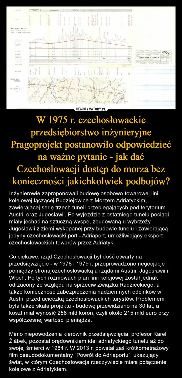 W 1975 r. czechosłowackie przedsiębiorstwo inżynieryjne Pragoprojekt postanowiło odpowiedzieć na ważne pytanie - jak dać Czechosłowacji dostęp do morza bez konieczności jakichkolwiek podbojów? – Inżynierowie zaproponowali budowę osobowo-towarowej linii kolejowej łączącej Budziejowice z Morzem Adriatyckim, zawierającej serię trzech tuneli przebiegających pod terytorium Austrii oraz Jugosławii. Po wyjeździe z ostatniego tunelu pociągi miały jechać na sztuczną wyspę, zbudowaną u wybrzeży Jugosławii z ziemi wykopanej przy budowie tunelu i zawierającą jedyny czechosłowacki port - Adriaport, umożliwiający eksport czechosłowackich towarów przez Adriatyk.Co ciekawe, rząd Czechosłowacji był dość otwarty na przedsięwzięcie - w 1978 i 1979 r. przeprowadzono negocjacje pomiędzy stroną czechosłowacką a rządami Austrii, Jugosławii i Włoch. Po tych rozmowach plan linii kolejowej został jednak odrzucony ze względu na sprzeciw Związku Radzieckiego, a także konieczność zabezpieczenia nadziemnych odcinków w Austrii przed ucieczką czechosłowackich turystów. Problemem była także skala projektu - budowę przewidziano na 30 lat, a koszt miał wynosić 258 mld koron, czyli około 215 mld euro przy współczesnej wartości pieniądza.Mimo niepowodzenia kierownik przedsięwzięcia, profesor Karel Žlábek, pozostał orędownikiem idei adriatyckiego tunelu aż do swojej śmierci w 1984 r. W 2013 r. powstał zaś krótkometrażowy film pseudodokumentalny “Powrót do Adriaportu”, ukazujący świat, w którym Czechosłowacja rzeczywiście miała połączenie kolejowe z Adriatykiem. 