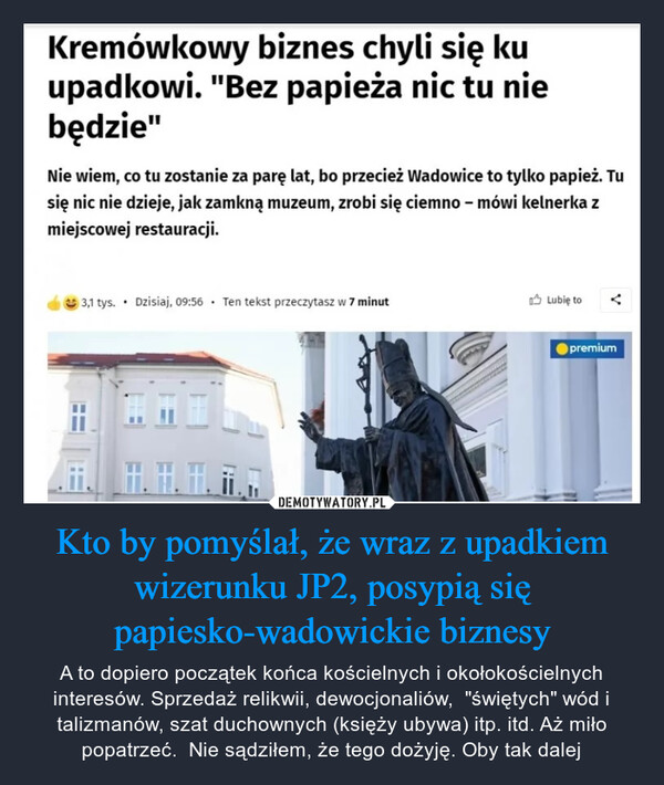 Kto by pomyślał, że wraz z upadkiem wizerunku JP2, posypią się papiesko-wadowickie biznesy – A to dopiero początek końca kościelnych i okołokościelnych interesów. Sprzedaż relikwii, dewocjonaliów,  "świętych" wód i talizmanów, szat duchownych (księży ubywa) itp. itd. Aż miło popatrzeć.  Nie sądziłem, że tego dożyję. Oby tak dalej Kremówkowy biznes chyli się kuupadkowi. "Bez papieża nic tu niebędzie"Nie wiem, co tu zostanie za parę lat, bo przecież Wadowice to tylko papież. Tusię nic nie dzieje, jak zamkną muzeum, zrobi się ciemno - mówi kelnerka zmiejscowej restauracji.3,1 tys. Dzisiaj, 09:56 Ten tekst przeczytasz w 7 minut.Lubię topremium