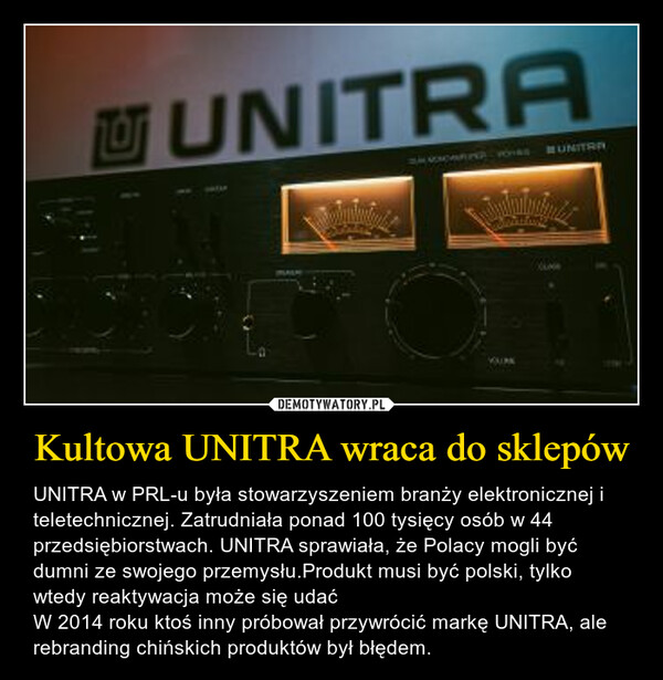 Kultowa UNITRA wraca do sklepów – UNITRA w PRL-u była stowarzyszeniem branży elektronicznej i teletechnicznej. Zatrudniała ponad 100 tysięcy osób w 44 przedsiębiorstwach. UNITRA sprawiała, że Polacy mogli być dumni ze swojego przemysłu.Produkt musi być polski, tylko wtedy reaktywacja może się udaćW 2014 roku ktoś inny próbował przywrócić markę UNITRA, ale rebranding chińskich produktów był błędem. UNITRAPARLAMEVUURK