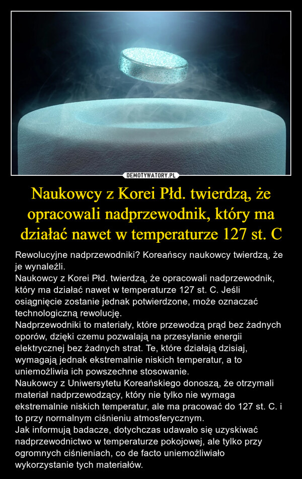 Naukowcy z Korei Płd. twierdzą, że opracowali nadprzewodnik, który ma działać nawet w temperaturze 127 st. C – Rewolucyjne nadprzewodniki? Koreańscy naukowcy twierdzą, że je wynaleźli.Naukowcy z Korei Płd. twierdzą, że opracowali nadprzewodnik, który ma działać nawet w temperaturze 127 st. C. Jeśli osiągnięcie zostanie jednak potwierdzone, może oznaczać technologiczną rewolucję. Nadprzewodniki to materiały, które przewodzą prąd bez żadnych oporów, dzięki czemu pozwalają na przesyłanie energii elektrycznej bez żadnych strat. Te, które działają dzisiaj, wymagają jednak ekstremalnie niskich temperatur, a to uniemożliwia ich powszechne stosowanie.Naukowcy z Uniwersytetu Koreańskiego donoszą, że otrzymali materiał nadprzewodzący, który nie tylko nie wymaga ekstremalnie niskich temperatur, ale ma pracować do 127 st. C. i to przy normalnym ciśnieniu atmosferycznym.Jak informują badacze, dotychczas udawało się uzyskiwać nadprzewodnictwo w temperaturze pokojowej, ale tylko przy ogromnych ciśnieniach, co de facto uniemożliwiało wykorzystanie tych materiałów. 