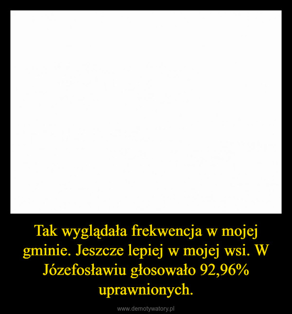 Tak wyglądała frekwencja w mojej gminie. Jeszcze lepiej w mojej wsi. W Józefosławiu głosowało 92,96% uprawnionych. –  