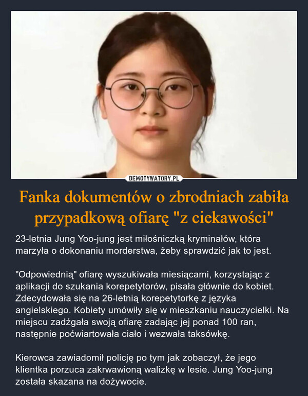 Fanka dokumentów o zbrodniach zabiła przypadkową ofiarę "z ciekawości" – 23-letnia Jung Yoo-jung jest miłośniczką kryminałów, która marzyła o dokonaniu morderstwa, żeby sprawdzić jak to jest. "Odpowiednią" ofiarę wyszukiwała miesiącami, korzystając z aplikacji do szukania korepetytorów, pisała głównie do kobiet. Zdecydowała się na 26-letnią korepetytorkę z języka angielskiego. Kobiety umówiły się w mieszkaniu nauczycielki. Na miejscu zadźgała swoją ofiarę zadając jej ponad 100 ran, następnie poćwiartowała ciało i wezwała taksówkę. Kierowca zawiadomił policję po tym jak zobaczył, że jego klientka porzuca zakrwawioną walizkę w lesie. Jung Yoo-jung została skazana na dożywocie. 