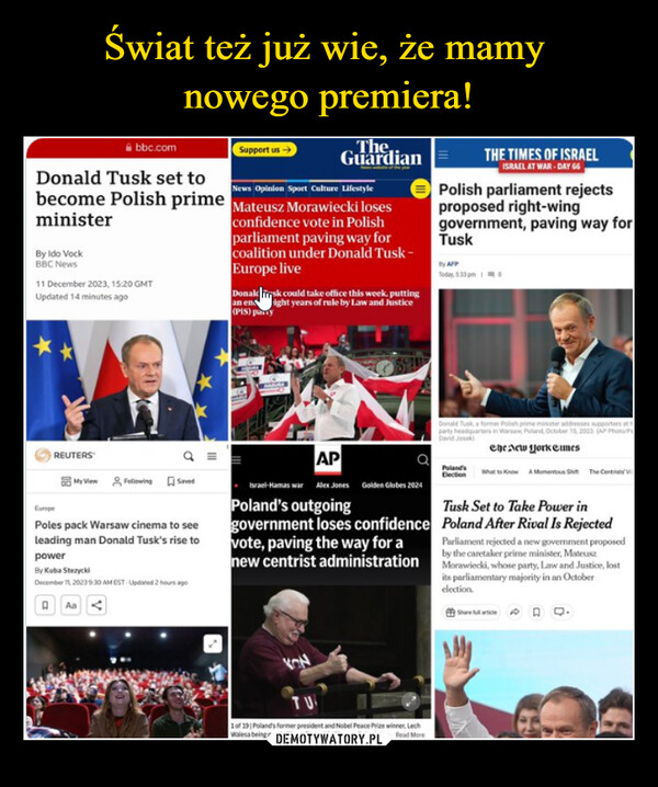  –  By Ido VockBBC Newsbbc.comDonald Tusk set toNews Opinion Sport Culture Lifestylebecome Polish primeMateusz Morawiecki losesministerconfidence vote in Polishparliament paving way forcoalition under Donald Tusk-Europe live11 December 2023, 15:20 GMTUpdated 14 minutes agoREUTERSMy ViewFollowing SavedCuropePoles pack Warsaw cinema to seeleading man Donald Tusk's rise topowerSupport us →By Kuba StrzyckiDecember 11, 20239.30AM EST- Updated 2 hours agoQ AaTheGuardianDonal risk could take office this week, puttingan enight years of rule by Law and Justice(PIS) partyAPIsrael-Hamas war Alex Jones Golden Globes 2024Poland's outgoinggovernment loses confidencevote, paving the way for anew centrist administrationKONTU1 of 19 | Poland's former president and Nobel Peace Prizewinner, LechWalesa being greeted in parliament in Warsaw, Poland. Read MorePolish parliament rejectsproposed right-winggovernment, paving way forTuskBy AFPTHE TIMES OF ISRAELISRAEL AT WAR-DAY 66Donald Tusk, a former Polish prime minister addresses supporters at hparty headquarters in Warsa, Poland, October 15, 2023 (AP Photo/PrDavid Josek)The New York TimesPoland'sElectionWhat to Know A Momentous Shift The CentristsTusk Set to Take Power inPoland After Rival Is RejectedParliament rejected a new government proposedby the caretaker prime minister, MateuszMorawiecki, whose party, Law and Justice, lostits parliamentary majority in an Octoberelection.Sharefulare