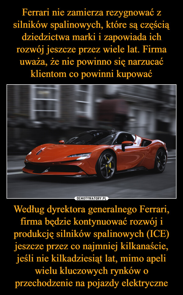 Ferrari nie zamierza rezygnować z silników spalinowych, które są częścią dziedzictwa marki i zapowiada ich rozwój jeszcze przez wiele lat. Firma uważa, że nie powinno się narzucać klientom co powinni kupować Według dyrektora generalnego Ferrari, firma będzie kontynuować rozwój i produkcję silników spalinowych (ICE) jeszcze przez co najmniej kilkanaście, jeśli nie kilkadziesiąt lat, mimo apeli wielu kluczowych rynków o przechodzenie na pojazdy elektryczne