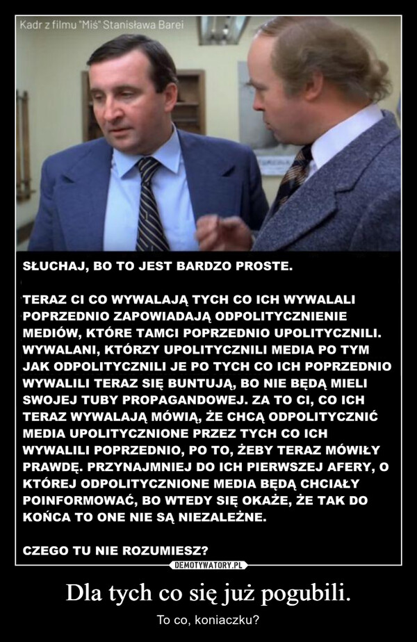 Dla tych co się już pogubili. – To co, koniaczku? Kadr z filmu "Miś" Stanisława BareiSŁUCHAJ, BO TO JEST BARDZO PROSTE.TERAZ CI CO WYWALAJĄ TYCH CO ICH WYWALALIPOPRZEDNIO ZAPOWIADAJĄ ODPOLITYCZNIENIEMEDIÓW, KTÓRE TAMCI POPRZEDNIO UPOLITYCZNILI.WYWALANI, KTÓRZY UPOLITYCZNILI MEDIA PO TYMJAK ODPOLITYCZNILI JE PO TYCH CO ICH POPRZEDNIOWYWALILI TERAZ SIĘ BUNTUJĄ, BO NIE BĘDĄ MIELISWOJEJ TUBY PROPAGANDOWEJ. ZA TO CI, CO ICHTERAZ WYWALAJĄ MÓWIĄ, ŻE CHCĄ ODPOLITYCZNIĆMEDIA UPOLITYCZNIONE PRZEZ TYCH CO ICHWYWALILI POPRZEDNIO, PO TO, ŻEBY TERAZ MÓWIŁYPRAWDĘ. PRZYNAJMNIEJ DO ICH PIERWSZEJ AFERY, OKTÓREJ ODPOLITYCZNIONE MEDIA BĘDĄ CHCIAŁYPOINFORMOWAĆ, BO WTEDY SIĘ OKAŻE, ŻE TAK DOKOŃCA TO ONE NIE SĄ NIEZALEŻNE.CZEGO TU NIE ROZUMIESZ?