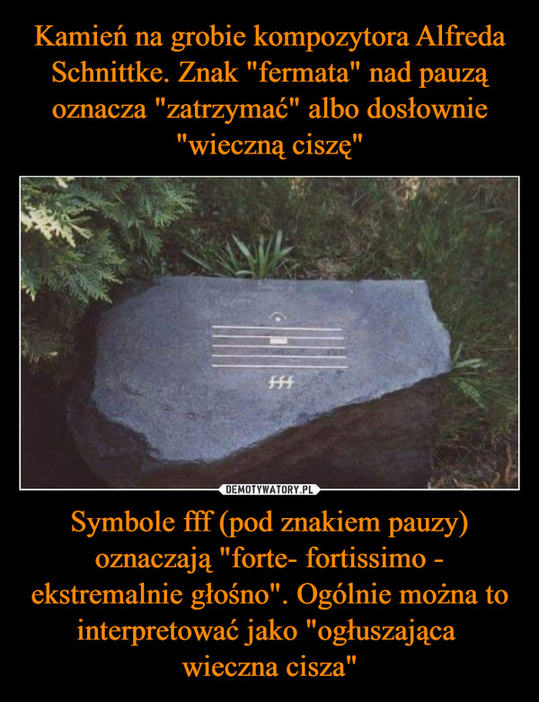 Kamień na grobie kompozytora Alfreda Schnittke. Znak "fermata" nad pauzą oznacza "zatrzymać" albo dosłownie "wieczną ciszę" Symbole fff (pod znakiem pauzy) oznaczają "forte- fortissimo - ekstremalnie głośno". Ogólnie można to interpretować jako "ogłuszająca 
wieczna cisza"
