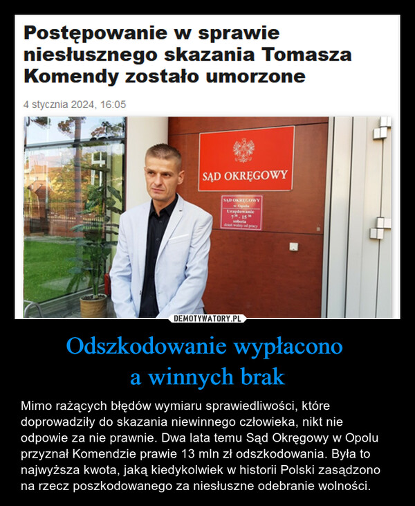 Odszkodowanie wypłacono a winnych brak – Mimo rażących błędów wymiaru sprawiedliwości, które doprowadziły do skazania niewinnego człowieka, nikt nie odpowie za nie prawnie. Dwa lata temu Sąd Okręgowy w Opolu przyznał Komendzie prawie 13 mln zł odszkodowania. Była to najwyższa kwota, jaką kiedykolwiek w historii Polski zasądzono na rzecz poszkodowanego za niesłuszne odebranie wolności. Postępowanie w sprawieniesłusznego skazania TomaszaKomendy zostało umorzone4 stycznia 2024, 16:05SĄD OKRĘGOWYSAD OKRĘGOWYUrzędowanie7.15sobota