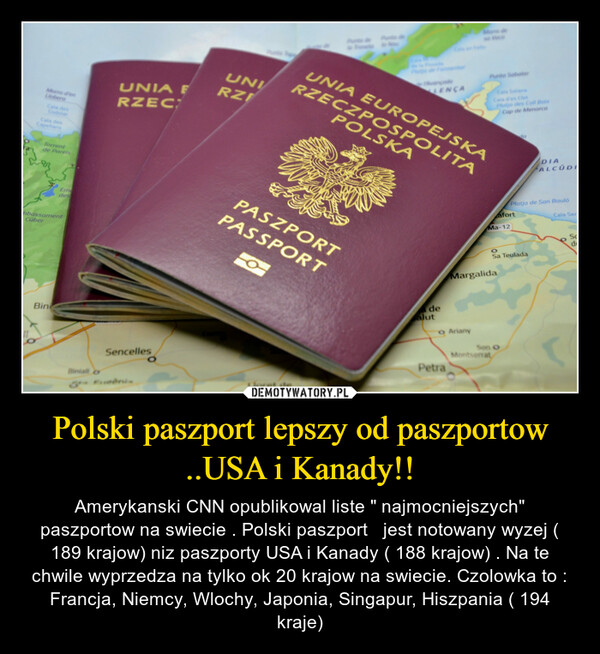 Polski paszport lepszy od paszportow ..USA i Kanady!! – Amerykanski CNN opublikowal liste " najmocniejszych" paszportow na swiecie . Polski paszport   jest notowany wyzej ( 189 krajow) niz paszporty USA i Kanady ( 188 krajow) . Na te chwile wyprzedza na tylko ok 20 krajow na swiecie. Czolowka to : Francja, Niemcy, Wlochy, Japonia, Singapur, Hiszpania ( 194 kraje) 11Morro d'enLloberaCala desCodolarOCapellansTorrentde PareisambassamentCuberBiniEmdesBiniali oUNIA FRZECSencellesUNIRZILloret deINUNIA EUROPEJSKAPASZPORTPASSPORTRZECZPOSPOLITAPOLSKALENÇAdealutPunto Sabatero ArianyPetraCala SolanaCala d'es ClotPlatja des Coll BaixCap de MenorcaMa-12MargalidaafortMontserratOSa TeuladaSon OdaPlatja de Son BaulóDIAALCÚDICala SerScde