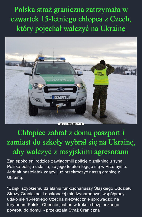 Polska straż graniczna zatrzymała w czwartek 15-letniego chłopca z Czech, który pojechał walczyć na Ukrainę Chłopiec zabrał z domu paszport i zamiast do szkoły wybrał się na Ukrainę, aby walczyć z rosyjskimi agresorami