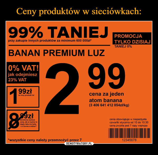  –  99% TANIEJprzy zakupie innych produktów za minimum 600 000zł*BANAN PREMIUM LUZ20% VAT!jak odejmiesz23% VAT99złza inny produkt lol99zł8skreślona wyższacena, ale w sumie tonigdy taka nie była,i co kurwa zrobisz?*wszystkie ceny należy przemnożyć przez 7PROMOCJATYLKO DZISIAJTANIEJ 0%99cena za jedenatom banana(3 406 641 412 854zł/kg)cena obowiązuje w nieparzysteczwartki stycznia od 10 do 10:30cena zwykła jest 7 razy większa12345678