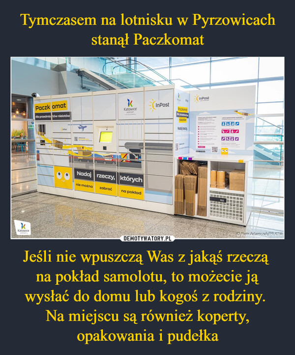 Jeśli nie wpuszczą Was z jakąś rzeczą na pokład samolotu, to możecie ją wysłać do domu lub kogoś z rodziny. Na miejscu są również koperty, opakowania i pudełka –  LAGENEZENCTLOREKKatowice.AIRPORTPaczkomatdla przedmiotów nielotówInPostZwwSkyKKatowiceAIRPORTnie można zabrać--Nadaj rzeczy, którychna pokładInPostREDUCETYSPaczkomatdla przedmiotównielotówNadaj rzeczy,李 scovelInPostout of the boxzabocs,kw krokoch nadapremicnipat pada de PD..PRO11y60BDELA45399709UNOTJakie opakowanie wybrać?Pię pikka awtedypopulPiotr Adamczyk/PR KIW