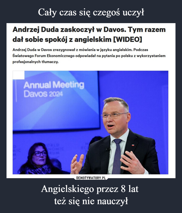 Angielskiego przez 8 lat też się nie nauczył –  Andrzej Duda zaskoczył w Davos. Tym razemdał sobie spokój z angielskim [WIDEO]Andrzej Duda w Davos zrezygnował z mówienia w języku angielskim. PodczasŚwiatowego Forum Ekonomicznego odpowiadał na pytania po polsku z wykorzystaniemprofesjonalnych tłumaczy.Annual MeetingDavos 2024