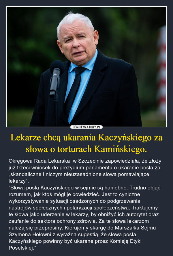 Lekarze chcą ukarania Kaczyńskiego za słowa o torturach Kamińskiego. – Okręgowa Rada Lekarska  w Szczecinie zapowiedziała, że złoży już trzeci wniosek do prezydium parlamentu o ukaranie posła za „skandaliczne i niczym nieuzasadnione słowa pomawiające lekarzy”. "Słowa posła Kaczyńskiego w sejmie są haniebne. Trudno objąć rozumem, jak ktoś mógł je powiedzieć. Jest to cyniczne wykorzystywanie sytuacji osadzonych do podgrzewania nastrojów społecznych i polaryzacji społeczeństwa. Traktujemy te słowa jako uderzenie w lekarzy, by obniżyć ich autorytet oraz zaufanie do sektora ochrony zdrowia. Za te słowa lekarzom należą się przeprosiny. Kierujemy skargę do Marszałka Sejmu Szymona Hołowni z wyraźną sugestią, że słowa posła Kaczyńskiego powinny być ukarane przez Komisję Etyki Poselskiej." 