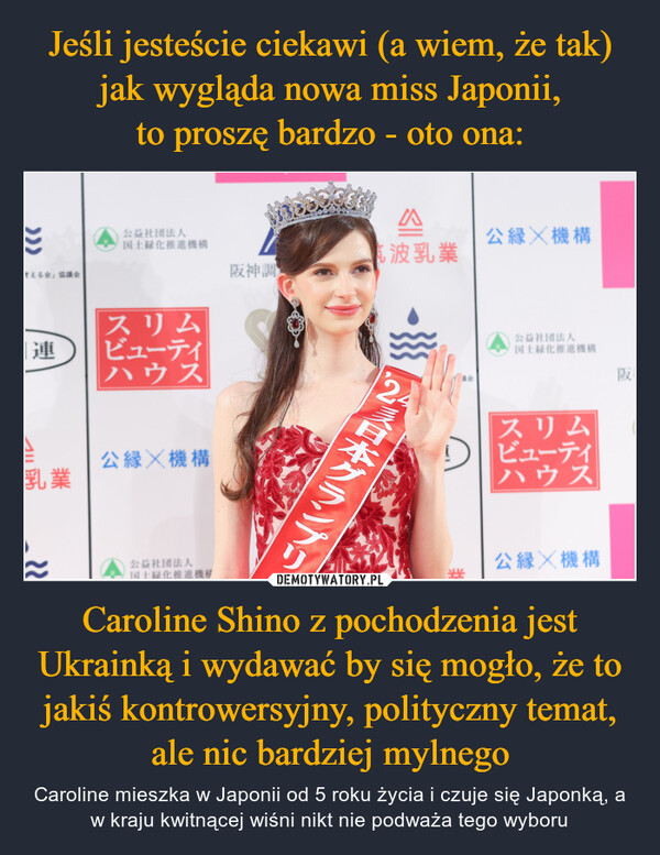 Jeśli jesteście ciekawi (a wiem, że tak) jak wygląda nowa miss Japonii,
to proszę bardzo - oto ona: Caroline Shino z pochodzenia jest Ukrainką i wydawać by się mogło, że to jakiś kontrowersyjny, polityczny temat, ale nic bardziej mylnego