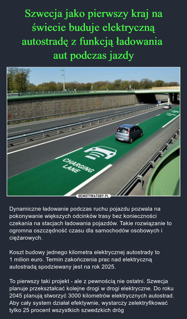  – Dynamiczne ładowanie podczas ruchu pojazdu pozwala na pokonywanie większych odcinków trasy bez konieczności czekania na stacjach ładowania pojazdów. Takie rozwiązanie to ogromna oszczędność czasu dla samochodów osobowych i ciężarowych.Koszt budowy jednego kilometra elektrycznej autostrady to 1 milion euro. Termin zakończenia prac nad elektryczną autostradą spodziewany jest na rok 2025.To pierwszy taki projekt - ale z pewnością nie ostatni. Szwecja planuje przekształcać kolejne drogi w drogi elektryczne. Do roku 2045 planują stworzyć 3000 kilometrów elektrycznych autostrad. Aby cały system działał efektywnie, wystarczy zelektryfikować tylko 25 procent wszystkich szwedzkich dróg 1CHARGINGLANEME