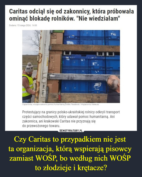 Czy Caritas to przypadkiem nie jest ta organizacja, którą wspierają pisowcy zamiast WOŚP, bo według nich WOŚP to złodzieje i krętacze? –  Caritas odciął się od zakonnicy, która próbowałaominąć blokadę rolników. "Nie wiedziałam"Dodano: 15 lutego 2024, 14:08Ciężarówka, wioząca rzekomo pomoc humanitarną Żródło: Facebook/Wojtarowicz MateuszProtestujący na granicy polsko-ukraińskiej rolnicy odkryli transportczęści samochodowych, który udawał pomoc humanitarną. Anizakonnica, ani krakowski Caritas nie przyznają siędo przewożonego towaru.
